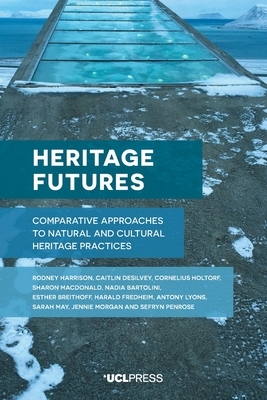 Heritage Futures: Comparative Approaches to Natural and Cultural Heritage Practices by Cornelius Holtorf, Rodney Harrison, Caitlin Desilvey
