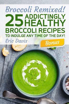 Broccoli Remixed!25 Addictingly Healthy Broccoli Recipes to Indulge Any Time of the Day by Eric Davis