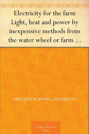 Electricity for the farm Light, heat and power by inexpensive methods from the water wheel or farm engine by Frederick Irving Anderson