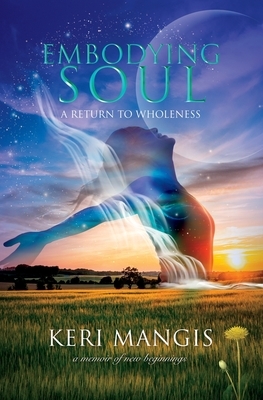 Embodying Soul: A Return to Wholeness: A Memoir of New Beginnings by Keri Mangis