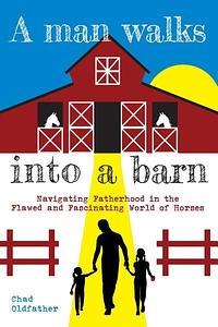 A Man Walks Into a Barn: Navigating Fatherhood in the Flawed and Fascinating World of Horses by Chad Oldfather