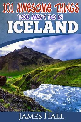 Iceland: 101 Awesome Things You Must Do in Iceland: Iceland Travel Guide to the Land of Fire and Ice. The True Travel Guide fro by James Hall