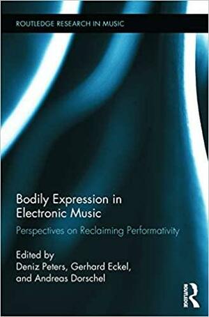 Bodily Expression in Electronic Music: Perspectives on Reclaiming Performativity by Andreas Dorschel, Deniz Peters, Gerhard Eckel