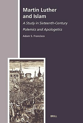 Martin Luther and Islam: A Study in Sixteenth-Century Polemics and Apologetics by Adam S. Francisco