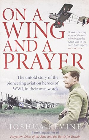 On a Wing and a Prayer: The Untold Story of the Pioneering Aviation Heroes of WWI, in Their Own Words by Joshua Levine