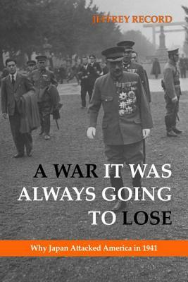 A War It Was Always Going to Lose: Why Japan Attacked America in 1941 by Jeffrey Record