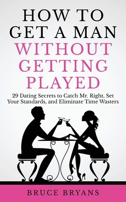 How To Get A Man Without Getting Played: 29 Dating Secrets to Catch Mr. Right, Set Your Standards, and Eliminate Time Wasters by Bruce Bryans