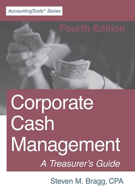 Corporate Cash Management: Fourth Edition: A Treasurer's Guide by Steven M. Bragg