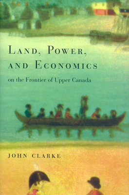 Land, Power, and Economics on the Frontier of Upper Canada by John Clarke