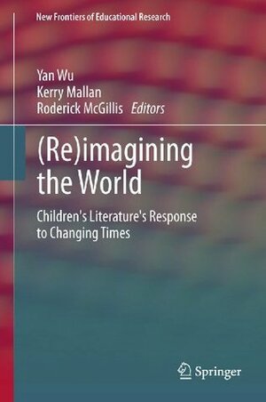 (Re)imagining the World: Children's literature's response to changing times (New Frontiers of Educational Research) by Kerry Mallan, Yan Wu, Roderick McGillis