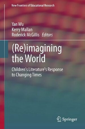 (Re)imagining the World: Children's literature's response to changing times (New Frontiers of Educational Research) by Roderick McGillis, Kerry Mallan, Yan Wu