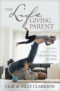 The Lifegiving Parent: Giving Your Child a Life Worth Living for Christ by Clay Clarkson, Sally Clarkson