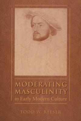 Moderating Masculinity in Early Modern Culture by Todd W. Reeser