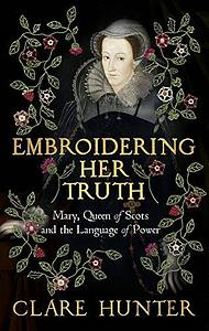 Embroidering Her Truth: Mary, Queen of Scots and the Language of Power by Clare Hunter