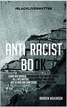 Anti-racist Book: Learn Why Hatred, Racism Ruins You and the World, All lives Matter, Help Yourself and Others not to Hate any Skin Color With This Deep Guide by Andrew Wilkinson