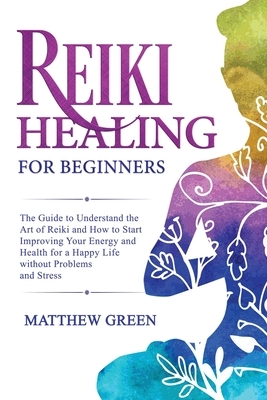 Reiki Healing for Beginners: The Guide to Understanding the Art of Reiki and How to Start Improving Your Energy and Health for a Happy Life Without by Matthew Green