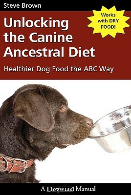 Unlocking the Canine Ancestral Diet: Healthier Dog Food the ABC Way by Steve Brown