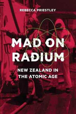 Mad on Radium: New Zealand in the Atomic Age by Rebecca Priestley