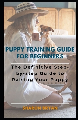 Puppy Training Guide for Beginners: The Definitive Step-by-step Guide to Raising Your Puppy by Sharon Bryan