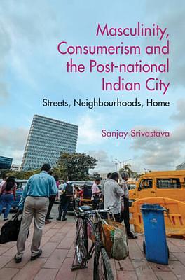 Masculinity, Consumerismand the Post-national Indian City: Streets, Neighbourhoods, Home by Sanjay Srivastava