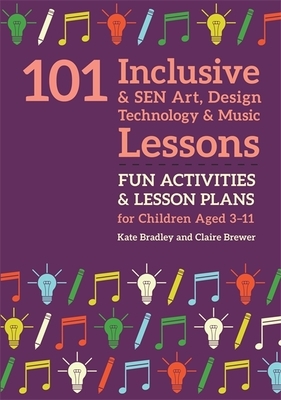 101 Inclusive and Sen Art, Design Technology and Music Lessons: Fun Activities and Lesson Plans for Children Aged 3 - 11 by Kate Bradley, Claire Brewer