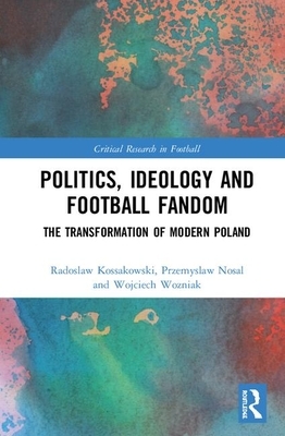 Politics, Ideology and Football Fandom: The Transformation of Modern Poland by Wojciech Wo&#378;niak, Radoslaw Kossakowski, Przemyslaw Nosal