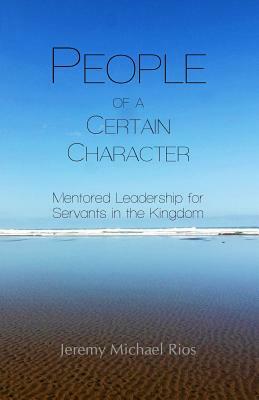 People of a Certain Character: Mentored Leadership for Servants in the Kingdom by Jeremy Michael Rios