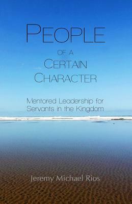 People of a Certain Character: Mentored Leadership for Servants in the Kingdom by Jeremy Michael Rios