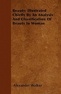 Beauty; Illustrated Chiefly By An Analysis And Classification Of Beauty In Woman by Alexander Walker