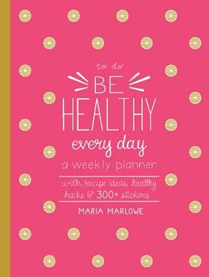 Be Healthy Every Day: A Weekly Planner--With Recipe Ideas, Healthy Hacks, and 300+ Stickers by Maria Marlowe