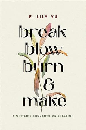 Break, Blow, Burn, and Make: A Writer's Thoughts on Creation by E. Lily Yu