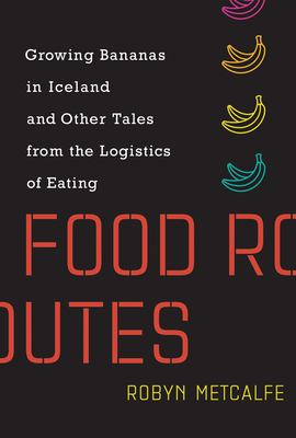 Food Routes: Growing Bananas in Iceland and Other Tales from the Logistics of Eating by Robyn S. Metcalfe