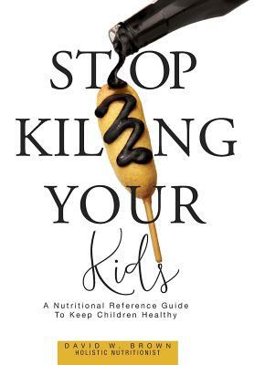Stop Killing Your Kids: A Nutritional Reference Guide to Keep Children Healthy by David W. Brown