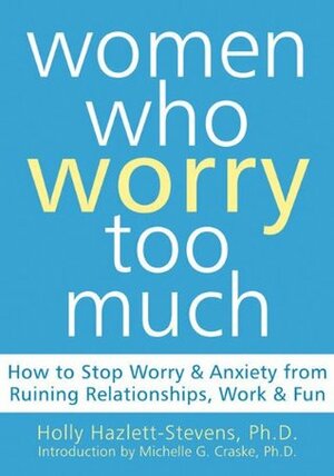 Women Who Worry Too Much: How to Stop Worry and Anxiety from Ruining Relationships, Work, and Fun by Holly Hazlett-Stevens, Michelle G. Craske