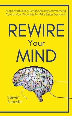 Rewire Your Mind: Stop Overthinking. Reduce Anxiety and Worrying. Control Your Thoughts To Make Better Decisions. by Steven Schuster