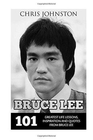 Bruce Lee: 101 Greatest Life Lessons, Inspiration and Quotes From Bruce Lee by Chris Johnston