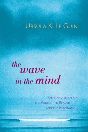 The Wave in the Mind: Talks and Essays on the Writer, the Reader, and the Imagination by Ursula K. Le Guin