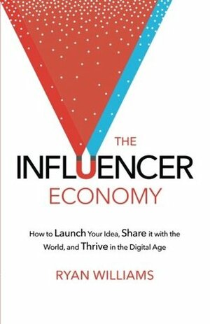 The Influencer Economy: How to Launch Your Idea, Share It with the World, and Thrive in the Digital Age by Ryan Williams