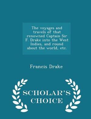 The Voyages and Travels of That Renowned Captain Sir F. Drake Into the West Indies, and Round about the World, Etc. - Scholar's Choice Edition by Francis Drake