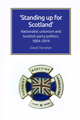 Standing Up for Scotland: Nationalist Unionism and Scottish Party Politics, 1884-2014 by David Torrance