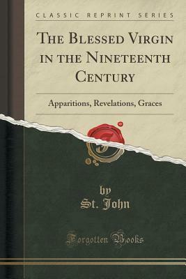 The Blessed Virgin in the Nineteenth Century: Apparitions, Revelations, Graces (Classic Reprint) by St. John