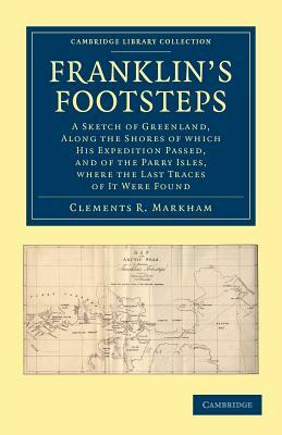 Franklin's Footsteps: A Sketch of Greenland, Along the Shores of Which His Expedition Passed, and of the Parry Isles, Where the Last Traces by Clements Robert Markham, Clements R. Sir Markham