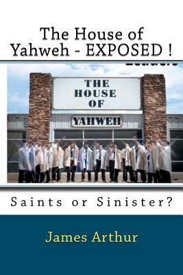 The House of Yahweh EXPOSED!: Saints or Sinister? by James Arthur