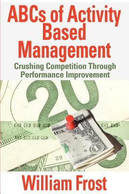 ABCs of Activity Based Management: Crushing Competition Through Performance Improvement by William Frost