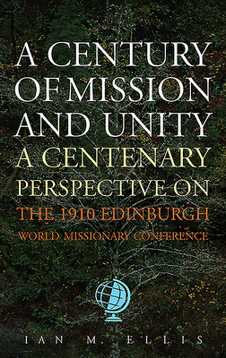 A Century of Mission and Unity: A Centenary Perspective on the 1910 Edinburgh World Missionary Conference by Ian Ellis
