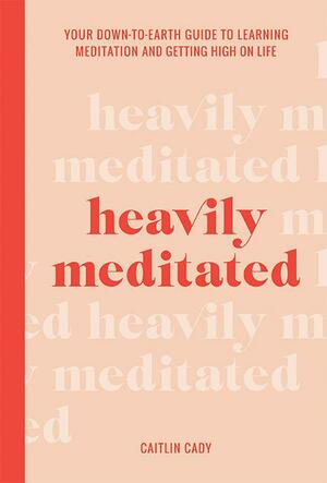Heavily Meditated: Your Eown-to-Earth Guide to Learning Meditation and Getting High on Life by Caitlin Cady, Caitlin Cady