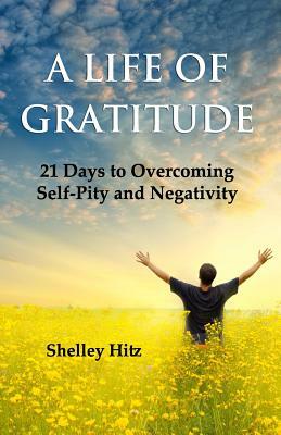 A Life of Gratitude: 21 Days to Overcoming Self-Pity and Negativity by Shelley Hitz
