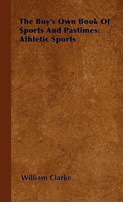 The Boy's Own Book Of Sports And Pastimes: Athletic Sports by William Clarke
