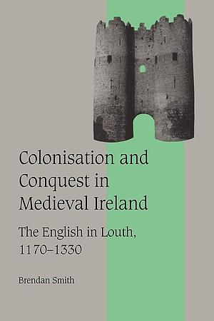 Colonisation and Conquest in Medieval Ireland: The English in Louth, 1170-1330 by Brendan Smith