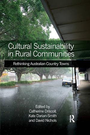 Cultural Sustainability in Rural Communities: Rethinking Australian Country Towns by Lecturer in Australian Studies at the Sir Robert Menzies Center Kate Darian-Smith, David Nichols, Kate Darian-Smith, Catherine Driscoll